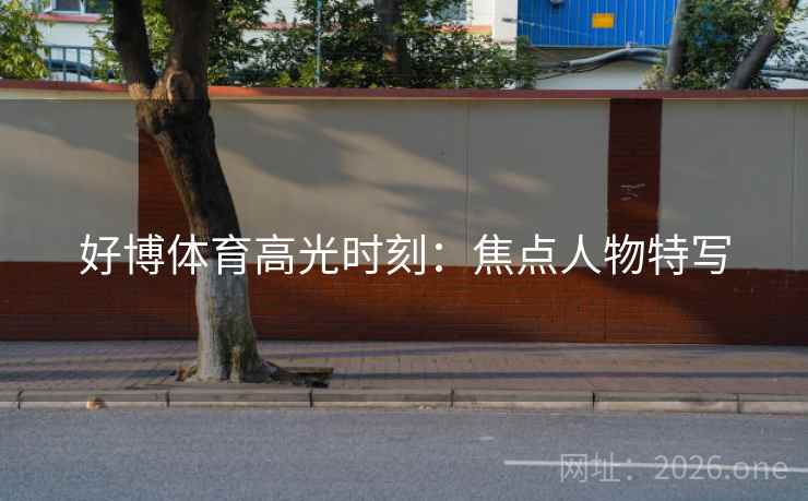 好博体育高光时刻：焦点人物特写